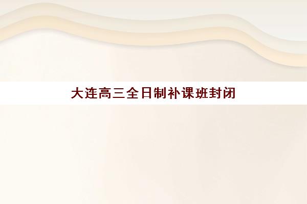 大连高三全日制补课班封闭式集训营有哪些机构？2025年最新测评与择校指南