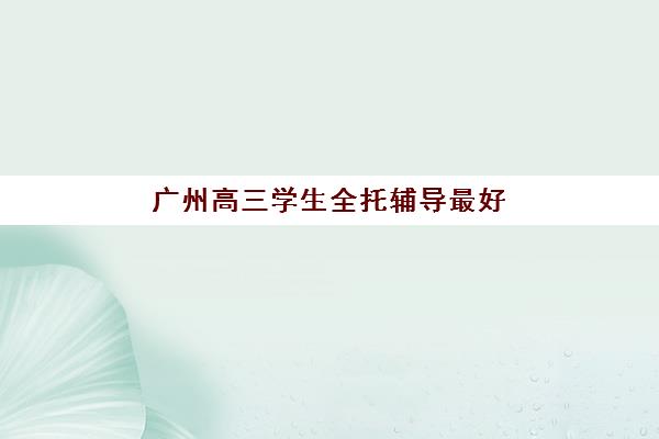 广州高三学生全托辅导最好辅导学校有哪些？2025年最新十大机构权威评测与择校指南