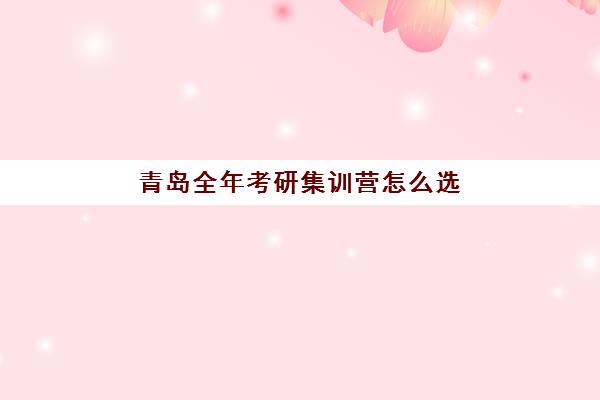 青岛全年考研集训营怎么选？2025年最新价格对比、师资评测与择校指南