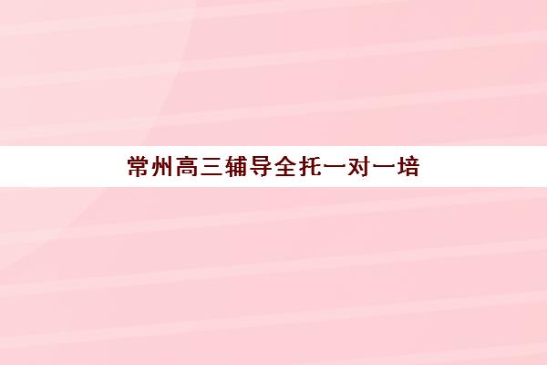 常州高三辅导全托一对一培训机构哪家强？2025年最新机构实力对比与择校全指南