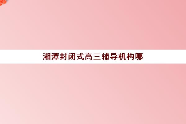 湘潭封闭式高三辅导机构哪家好一点？2025年最新权威排名与科学择校全指南