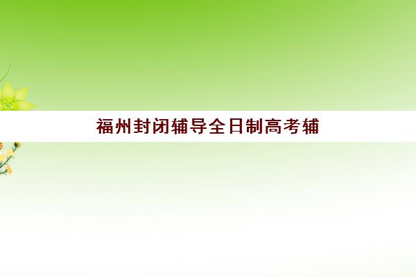 福州封闭辅导全日制高考辅导班有哪些学校可以报？2025年精选机构名单、特色对比与择校全指南