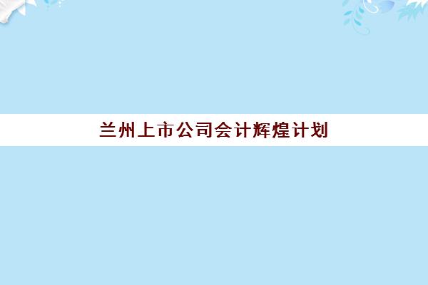 兰州上市公司会计辉煌计划2025年时间安排详解，何时报名及备考最合适？