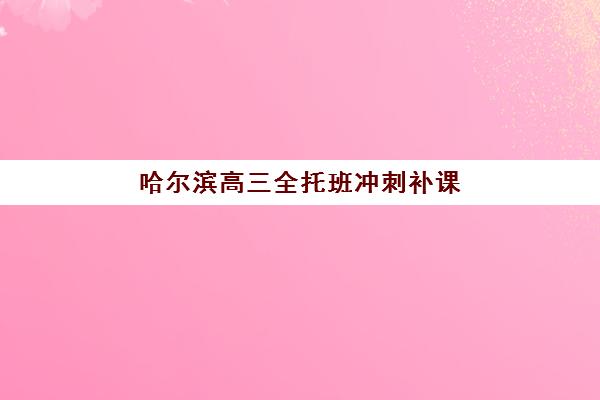 哈尔滨高三全托班冲刺补课学校排名榜前十名如何选择？2025年最新机构对比、择校步骤与避坑指南