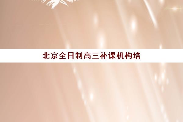 北京全日制高三补课机构培训机构寄宿基地如何选择？2025年十大机构深度评测与五步择校指南