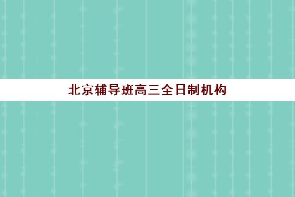 北京辅导班高三全日制机构哪家好？2025年实力排名前十权威解析与择校全攻略