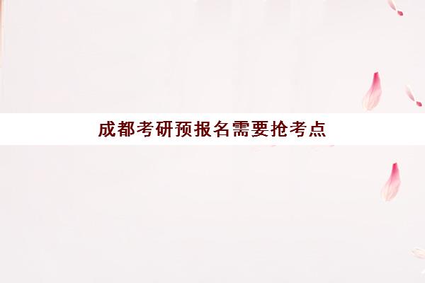 成都考研预报名需要抢考点吗？2025年最新报考点选择策略与时间规划