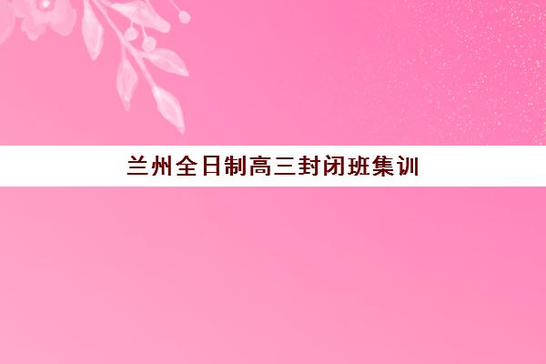 兰州全日制高三封闭班集训营排名榜前十名有哪些？2025年最新学费对比与择校攻略