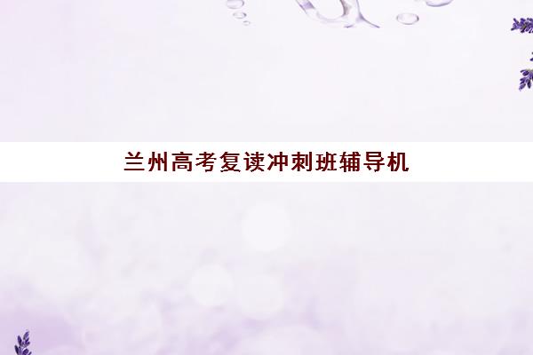 兰州高考复读冲刺班辅导机构哪家好一点？2025年最新权威TOP5排名与择校避坑实战全指南