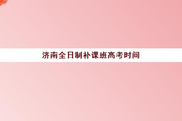 济南全日制补课班高考时间2025具体时间如何安排？最新时间表解析与科学备考全指南