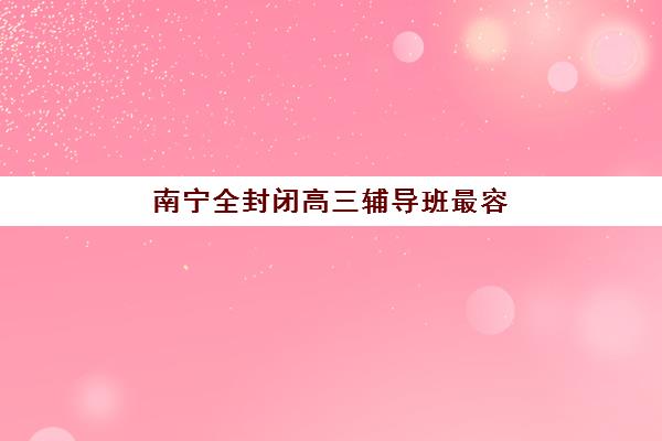 南宁全封闭高三辅导班最容易的大学是哪个？2025年升学目标院校分析、选择策略与备考指南