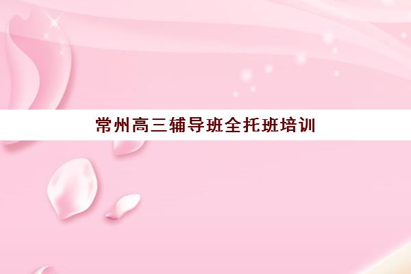 常州高三辅导班全托班培训班多少钱一年？2025年费用明细、选择标准与高性价比机构推荐
