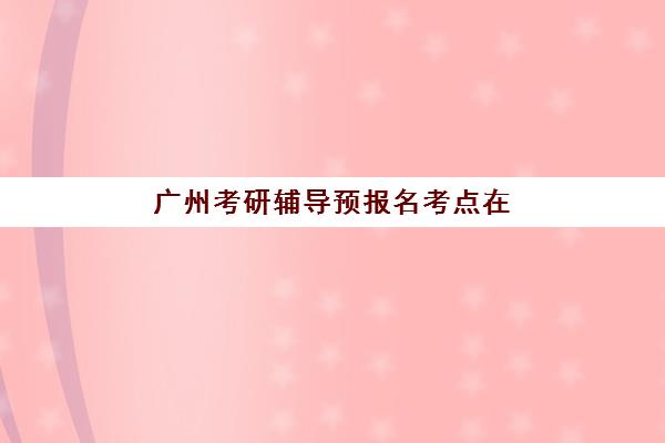 广州考研辅导预报名考点在哪查？2025年最新查询方法与择考点全攻略