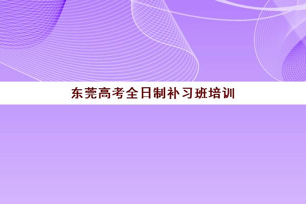 东莞高考全日制补习班培训基地有哪些地方？2025年十大机构地址、费用与选择指南