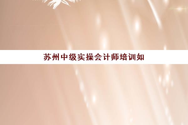 苏州中级实操会计师培训如何选择？2025年顶尖机构实力对比与择校全攻略