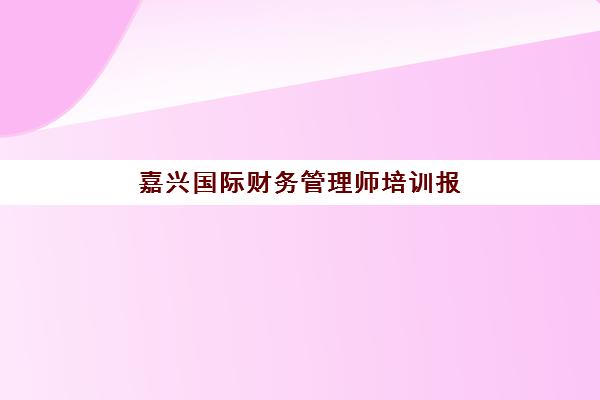 嘉兴国际财务管理师培训报名时间及流程如何安排？2025年最新权威时间表与逐步报名指南