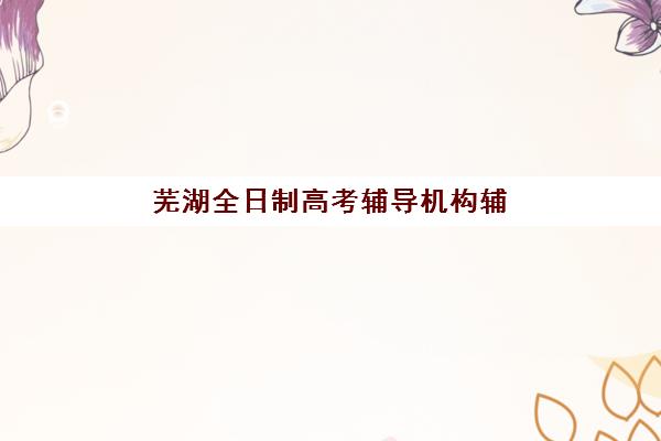 芜湖全日制高考辅导机构辅导班有哪些地方招生？2025年最新权威TOP5榜单、各校地址深度解析与科学择校全指南