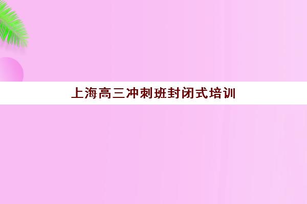 上海高三冲刺班封闭式培训辅导班有哪些机构好如何选择？2025年权威推荐与科学择校全指南