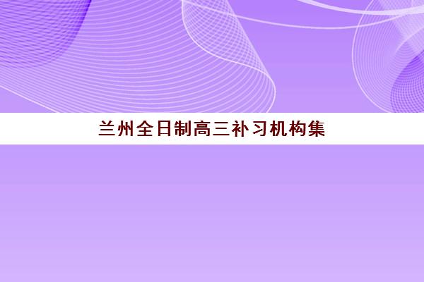 兰州全日制高三补习机构集训营排名前十名有哪些？2025年最新权威榜单、择校指南与成功案例解析