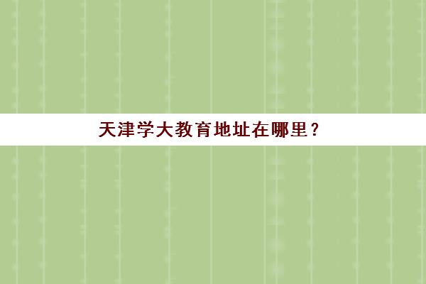 天津学大教育地址在哪里？2025年13大校区全汇总与择校实用指南