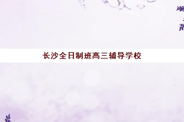 长沙全日制班高三辅导学校有哪些学校值得选？2025年最新权威榜单与择校全攻略指南