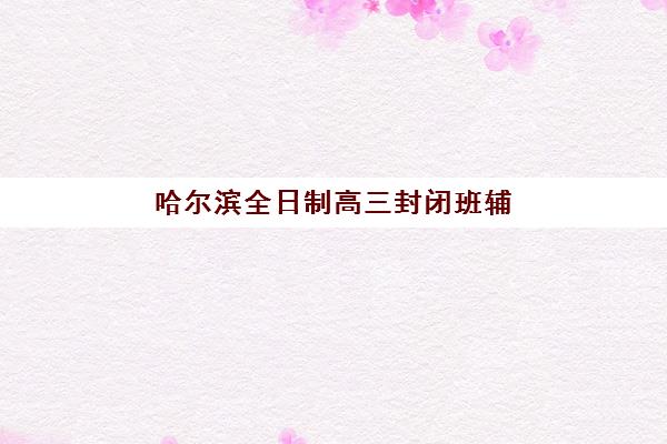 哈尔滨全日制高三封闭班辅导学校哪家好一点？2025年权威推荐、择校指南与成功案例深度解析