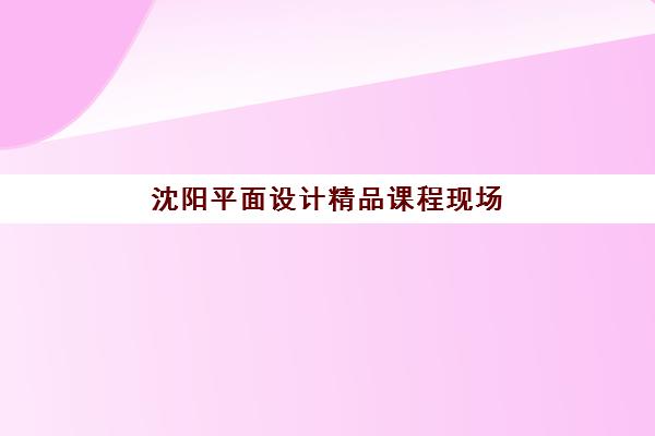 沈阳平面设计精品课程现场确认时间2025如何安排？各机构确认时段及材料准备全攻略