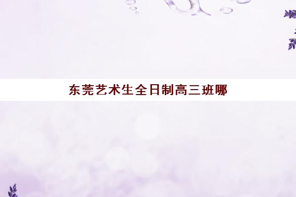 东莞艺术生全日制高三班哪个机构好一点啊？2025年五大口碑机构详细对比与报班指南