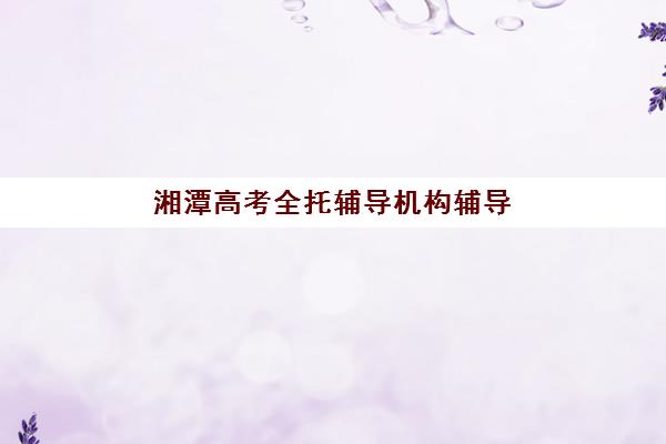 湘潭高考全托辅导机构辅导班哪个比较好一点？2025年最新排名、择校指南与成功案例解析