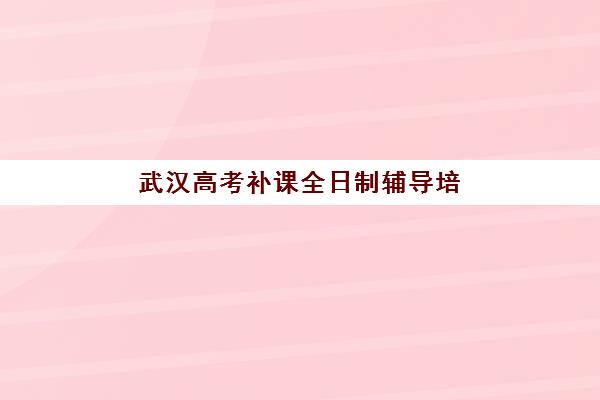 武汉高考补课全日制辅导培训机构有哪些？2025年最新排名前十强、特色对比与择校指南