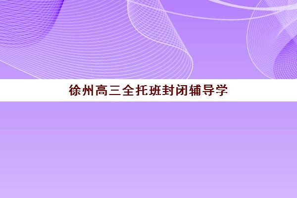 徐州高三全托班封闭辅导学校有哪些值得选？2025年最新机构实力评测与个性化择校指南
