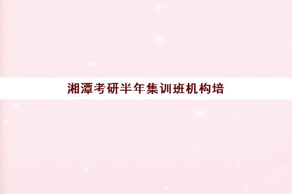 湘潭考研半年集训班机构培训机构哪家强一点？2025年口碑排名解析、择校指南与避坑全攻略