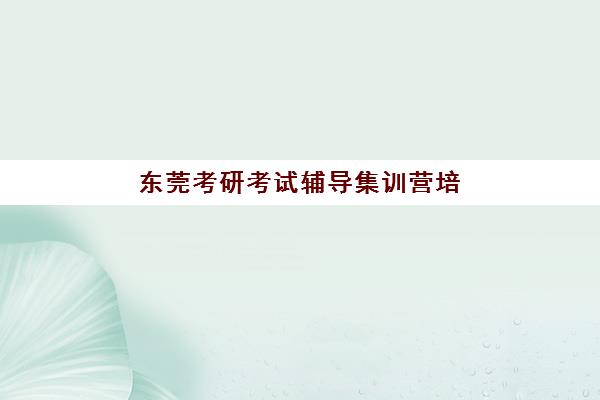 东莞考研考试辅导集训营培训班哪个好一点？2025年最新排名解析、择校指南与备考策略全攻略