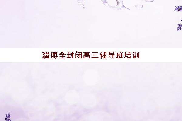 淄博全封闭高三辅导班培训基地在哪个位置？2025年最新地址一览与择校指南