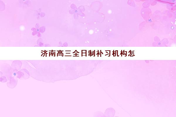 济南高三全日制补习机构怎么选？最新靠谱排名与择校指南全解析