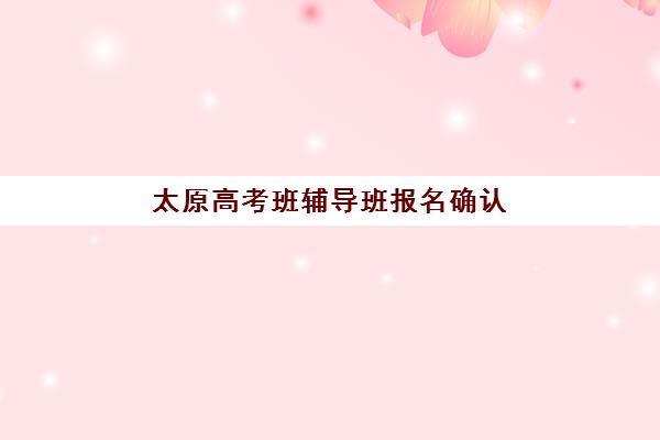 太原高考班辅导班报名确认时间是几号啊？2025年最新各校报名时间表、确认流程详解与科学择校全攻略指南