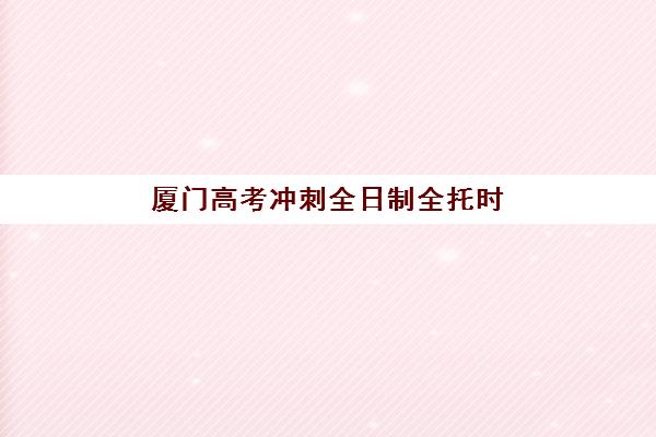 厦门高考冲刺全日制全托时间2025年安排详情，最新课程表与备考规划指南