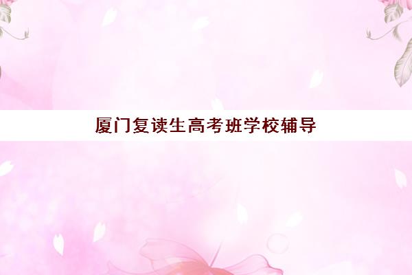厦门复读生高考班学校辅导培训机构有哪些地方？2025年最新十大机构详细地址、特色对比与择校全指南