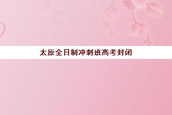 太原全日制冲刺班高考封闭式集训营有哪些学校？2025年最新机构盘点与择校指南
