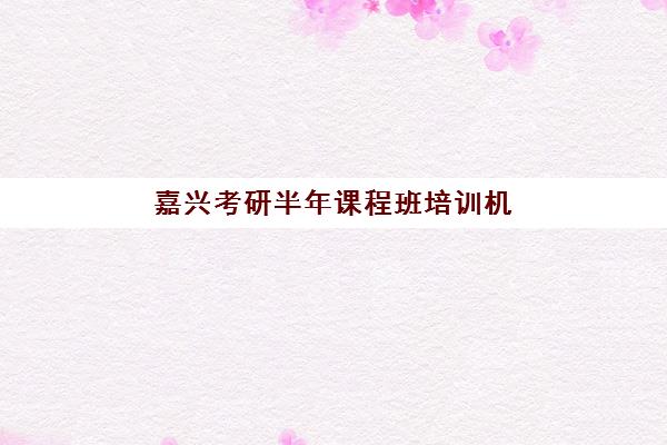 嘉兴考研半年课程班培训机构哪家好一点？2025年十大机构综合评测与择校全指南