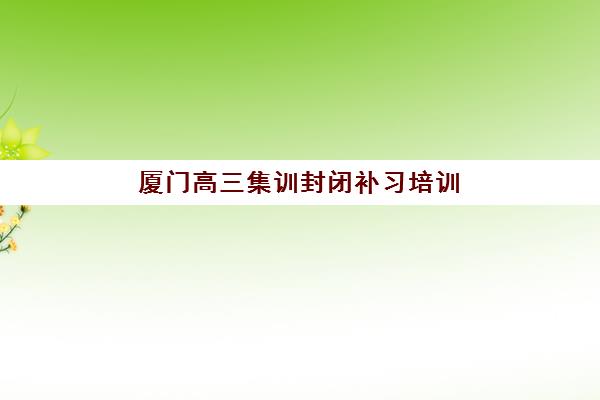 厦门高三集训封闭补习培训机构哪个好一点？2025年全封闭式学校挑选指南与避坑攻略