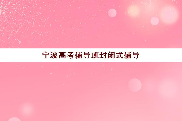 宁波高考辅导班封闭式辅导机构哪家比较好？2025年最新排名榜单、择校指南与报名全流程解析