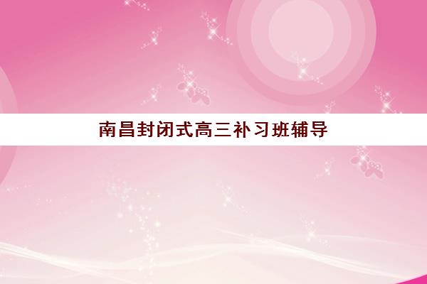 南昌封闭式高三补习班辅导学校有哪些？2025年最新机构选择指南与备考策略
