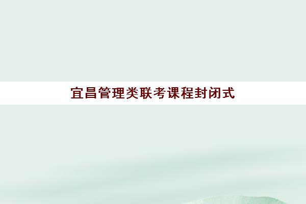 宜昌管理类联考课程封闭式集训营有哪些机构可选？2023年最新机构推荐、课程特色与择校全指南