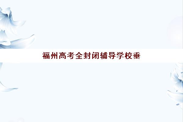 福州高考全封闭辅导学校垂直领域TOP10如何选？2025年最新排名与择校指南