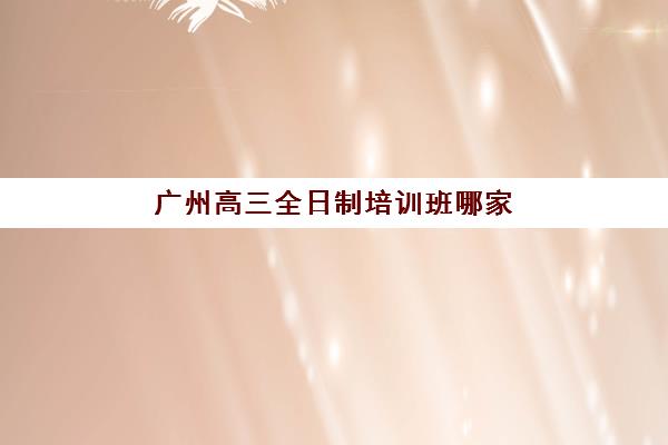 广州高三全日制培训班哪家强？2025年十大机构排名与费用全解析
