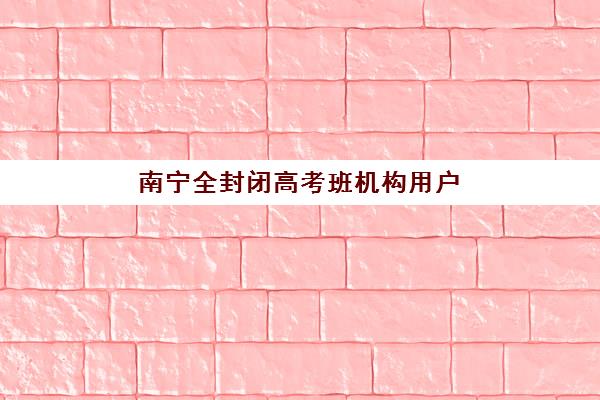 南宁全封闭高考班机构用户满意度报告如何？2025年最新调查数据、顶级机构对比与科学择校攻略