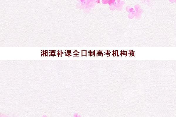 湘潭补课全日制高考机构教研能力TOP5如何查询？最新权威排名榜单、科学择校策略与成功案例全解析
