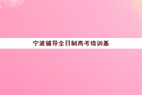 宁波辅导全日制高考培训基地有哪些地方？2025年最新机构榜单、选择标准与全程指南