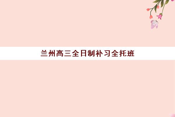 兰州高三全日制补习全托班何时报名？2026届报名时间节点、择校指南与备考攻略